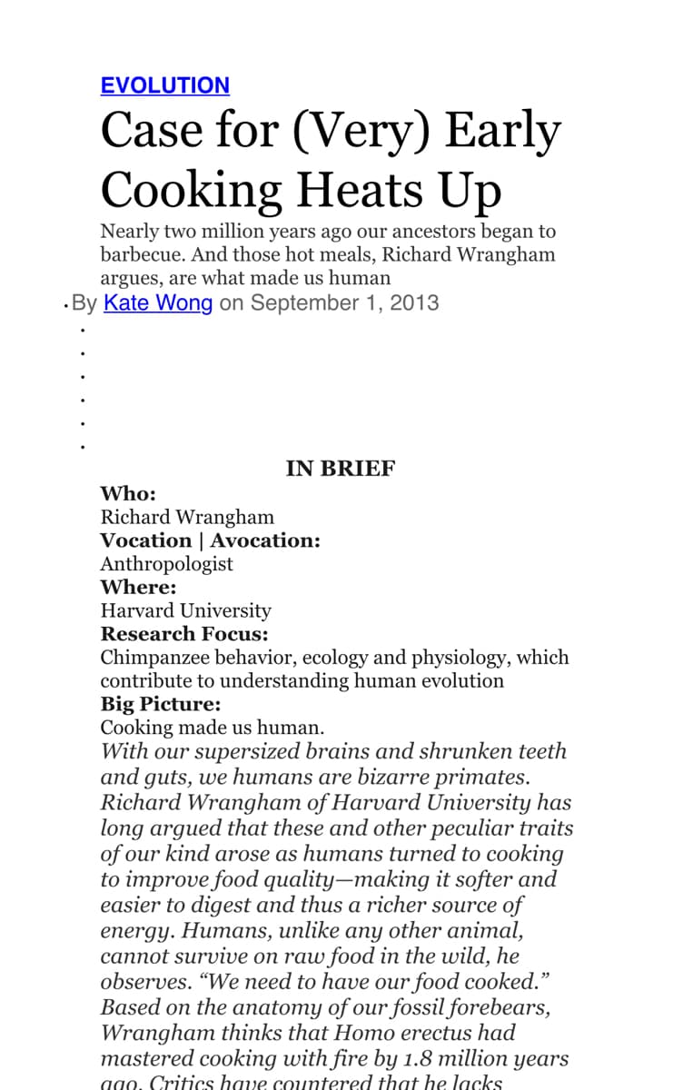 EVOLUTION
Case for (Very) Early
Cooking Heats Up
Nearly two million years ago our ancestors began to
barbecue. And those hot meals, Richard Wrangham
argues, are what made us human
·By Kate Wong on September 1, 2013
IN BRIEF
Who:
Richard Wrangham
Vocation | Avocation:
Anthropologist
Where:
Harvard University
Research Focus:
Chimpanzee behavior, ecology and physiology, which
contribute to understanding human evolution
Big Picture:
Cooking made us human.
With our supersized brains and shrunken teeth
and guts, we humans are bizarre primates.
Richard Wrangham of Harvard University has
long argued that these and other peculiar traits
of our kind arose as humans turned to cooking
to improve food quality–making it softer and
easier to digest and thus a richer source of
energy. Humans, unlike any other animal,
cannot survive on raw food in the wild, he
observes. “We need to have our food cooked."
Based on the anatomy of our fossil forebears,
Wrangham thinks that Homo erectus had
mastered cooking with fire by 1.8 million
ago. Critics have countered that he lacks
уears
