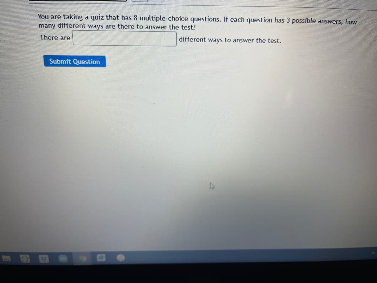 You are taking a quiz that has 8 multiple-choice questions. If each question has 3 possible answers, how
many different ways are there to answer the test?
There are
different ways to answer the test.
Submit Question
