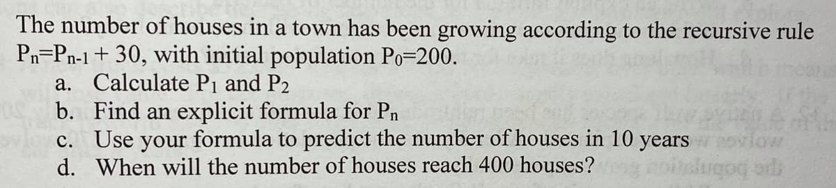 The number of houses in a town has been growing according to the recursive rule
Pn=Pn-1+ 30, with initial population Po=200.
a. Calculate Pi and P2
b. Find an explicit formula for Pn
c. Use your formula to predict the number of houses in 10 years
d. When will the number of houses reach 400 houses?
low
pe bobnp
