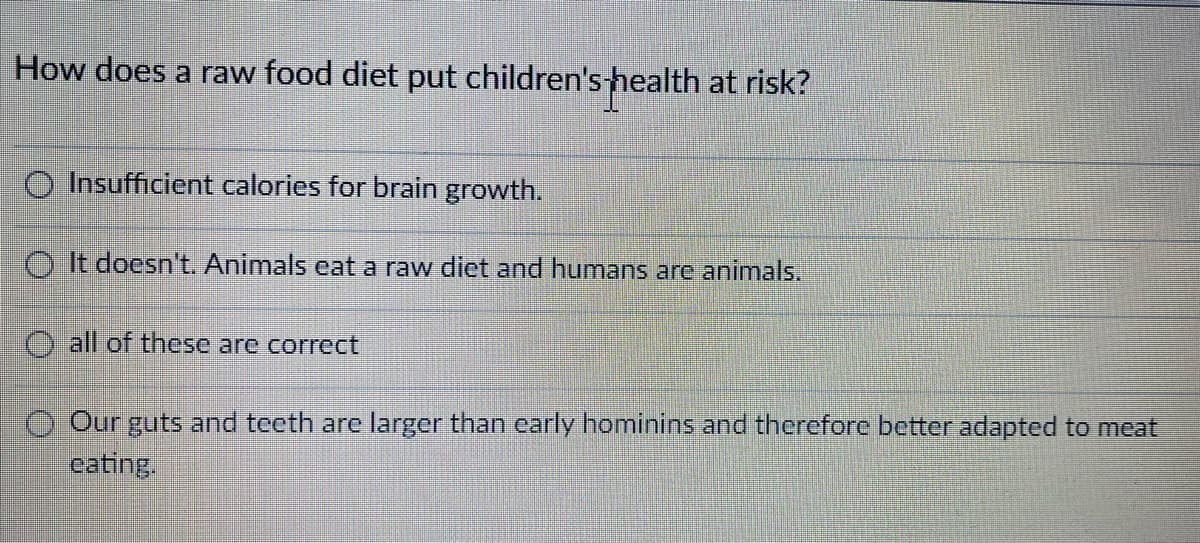 How does a raw food diet put children'shealth at risk?
O Insufficient calories for brain growth.
O It doesn't. Animals eat a raw diet and humans are animals.
O all of these are correct
O Our guts and teeth are larger than early hominins and therefore better adapted to meat
cating.
