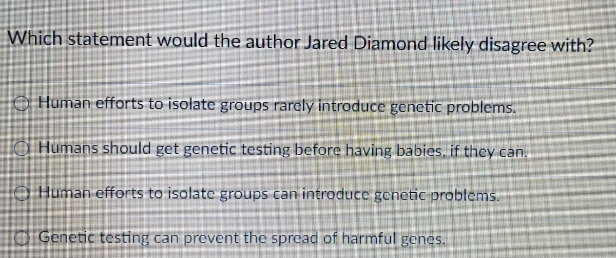 Which statement would the author Jared Diamond likely disagree with?
O Human efforts to isolate groups rarely introduce genetic problems.
O Humans should get genetic testing before having babies, if they can.
O Human efforts to isolate groups can introduce genetic problems.
O Genetic testing can prevent the spread of harmful genes.
