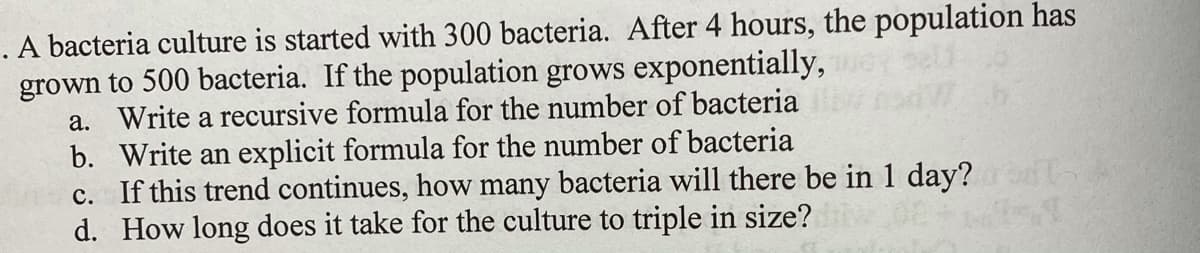 . A bacteria culture is started with 300 bacteria. After 4 hours, the population has
grown to 500 bacteria. If the population grows exponentially,
a. Write a recursive formula for the number of bacteria
b. Write an explicit formula for the number of bacteria
c. If this trend continues, how many bacteria will there be in 1 day?
d. How long does it take for the culture to triple in size?
