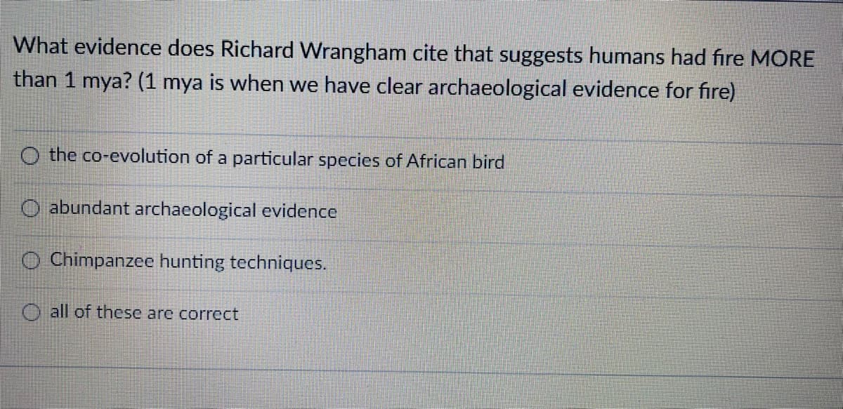 What evidence does Richard Wrangham cite that suggests humans had fire MORE
than 1 mya? (1 mya is when we have clear archaeological evidence for fire)
O the co-evolution of a particular species of African bird
O abundant archaeological evidence
O Chimpanzee hunting techniques.
O all of these are correct
