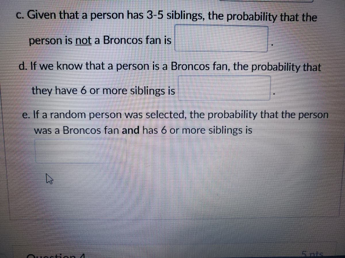 c. Given that a person has 3-5 siblings, the probability that the
person is not a Broncos fan is
d. If we know that a person is a Broncos fan, the probability that
they have 6 or more siblings is
e. If a random person was selected, the probability that the person
was a Broncos fan and has 6 or more siblings is
Ouoctinn 4
5ints
