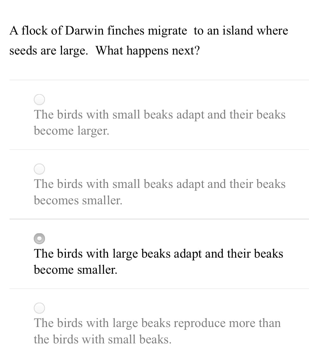 A flock of Darwin finches migrate to an island where
seeds are large. What happens next?
The birds with small beaks adapt and their beaks
become larger.
The birds with small beaks adapt and their beaks
becomes smaller.
The birds with large beaks adapt and their beaks
become smaller.
The birds with large beaks reproduce more than
the birds with small beaks.
