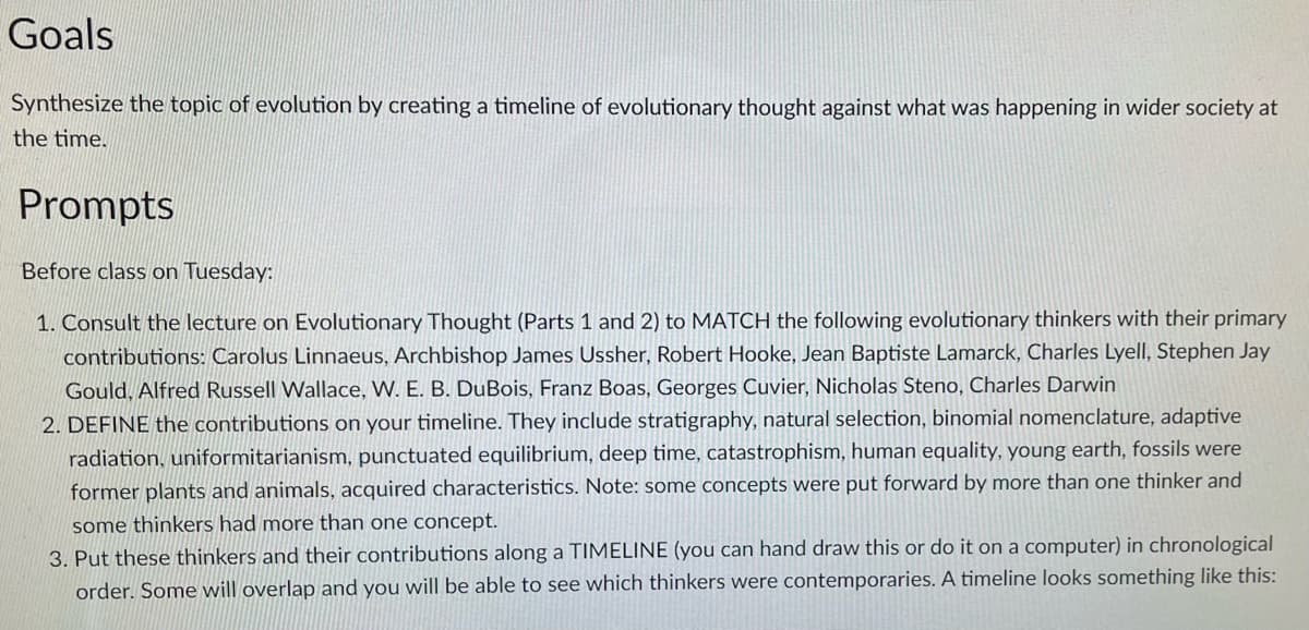 Goals
Synthesize the topic of evolution by creating a timeline of evolutionary thought against what was happening in wider society at
the time.
Prompts
Before class on Tuesday:
1. Consult the lecture on Evolutionary Thought (Parts 1 and 2) to MATCH the following evolutionary thinkers with their primary
contributions: Carolus Linnaeus, Archbishop James Ussher, Robert Hooke, Jean Baptiste Lamarck, Charles Lyell, Stephen Jay
Gould, Alfred Russell Wallace, W. E. B. DuBois, Franz Boas, Georges Cuvier, Nicholas Steno, Charles Darwin
2. DEFINE the contributions on your timeline. They include stratigraphy, natural selection, binomial nomenclature, adaptive
radiation, uniformitarianism, punctuated equilibrium, deep time, catastrophism, human equality, young earth, fossils were
former plants and animals, acquired characteristics. Note: some concepts were put forward by more than one thinker and
some thinkers had more than one concept.
3. Put these thinkers and their contributions along a TIMELINE (you can hand draw this or do it on a computer) in chronological
order. Some will overlap and you will be able to see which thinkers were contemporaries. A timeline looks something like this:
