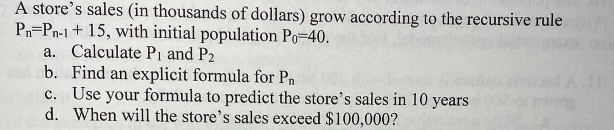 A store's sales (in thousands of dollars) grow according to the recursive rule
Pn=Pn-1+ 15, with initial population Po=40.
a. Calculate Pi and P2
b. Find an explicit formula for Pn
c. Use your formula to predict the store's sales in 10 years
d. When will the store's sales exceed $100,000?
