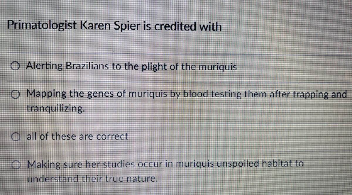 Primatologist Karen Spier is credited with
Alerting Brazilians to the plight of the muriquis
O Mapping the genes of muriquis by blood testing them after trapping and
tranquilizing.
O all of these are correct
O Making sure her studies occur in muriquis unspoiled habitat to
understand their true nature.
