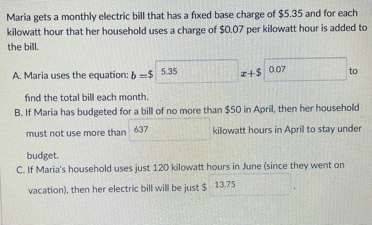 Maria gets a monthly electric bill that has a fixed base charge of $5.35 and for each
kilowatt hour that her household uses a charge of $0.07 per kilowatt hour is added to
the bill.
0.07
to
A. Maria uses the equation: b =$ 5.35
find the total bill each month.
B. If Maria has budgeted for a bill of no more than $50 in April, then her household
637
kilowatt hours in April to stay under
must not use more than
budget.
C. If Maria's household uses just 120 kilowatt hours in June (since they went on
13.75
vacation), then her electric bill will be just $
