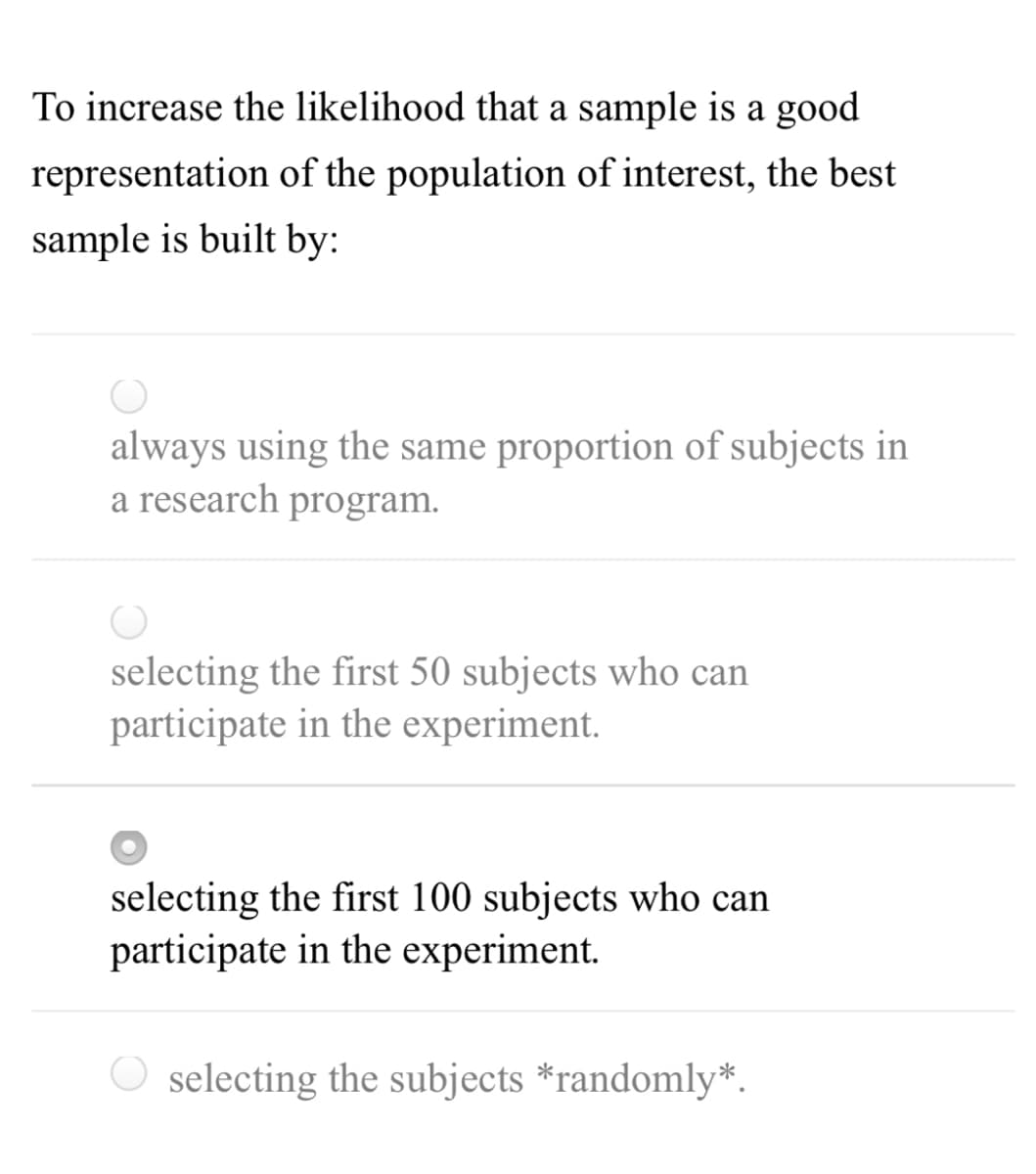 To increase the likelihood that a sample is a good
representation of the population of interest, the best
sample is built by:
always using the same proportion of subjects in
a research program.
selecting the first 50 subjects who can
participate in the experiment.
selecting the first 100 subjects who can
participate in the experiment.
O selecting the subjects *randomly*.
