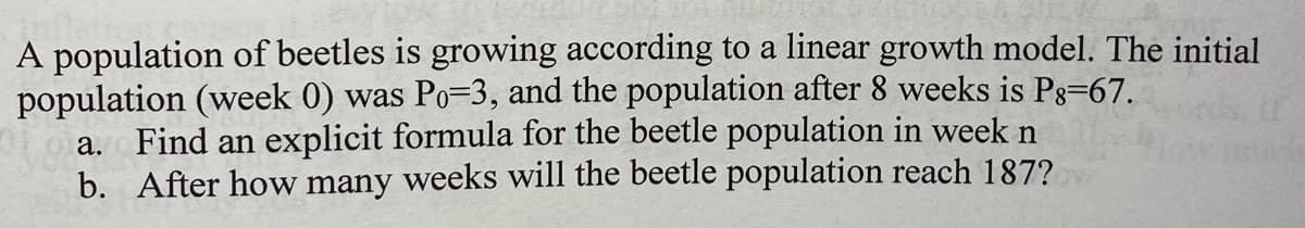 A population of beetles is growing according to a linear growth model. The initial
population (week 0) was Po=3, and the population after 8 weeks is Pg=67.
a. Find an explicit formula for the beetle population in week n
b. After how many weeks will the beetle population reach 187?
