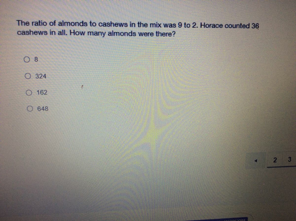 The ratio of almonds to cashews in the mix was 9 to 2. Horace counted 36
cashews in all. How many almonds were there?
O 8
О 324
O 162
648
3
