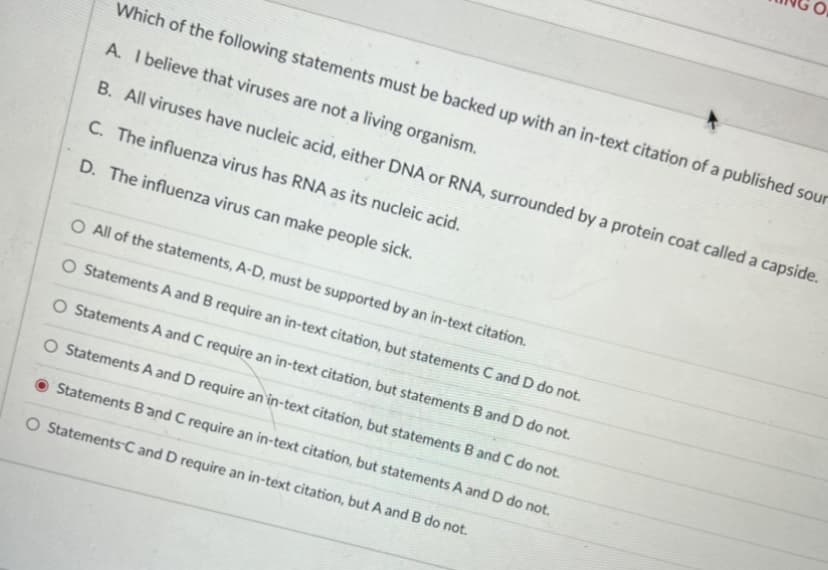 Which of the following statements must be backed up with an in-text citation of a published sour
A. I believe that viruses are not a living organism.
B. All viruses have nucleic acid, either DNA or RNA, surrounded by a protein coat called a capside.
C. The influenza virus has RNA as its nucleic acid.
D. The influenza virus can make people sick.
O All of the statements, A-D, must be supported by an in-text citation.
O Statements A and B require an in-text citation, but statements C and D do not.
O Statements A and C require an in-text citation, but statements B and D do not.
O Statements A and D require an in-text citation, but statements B and C do not.
Statements Band C require an in-text citation, but statements A and D do not.
O StatementsC and D require an in-text citation, but A and B do not.
