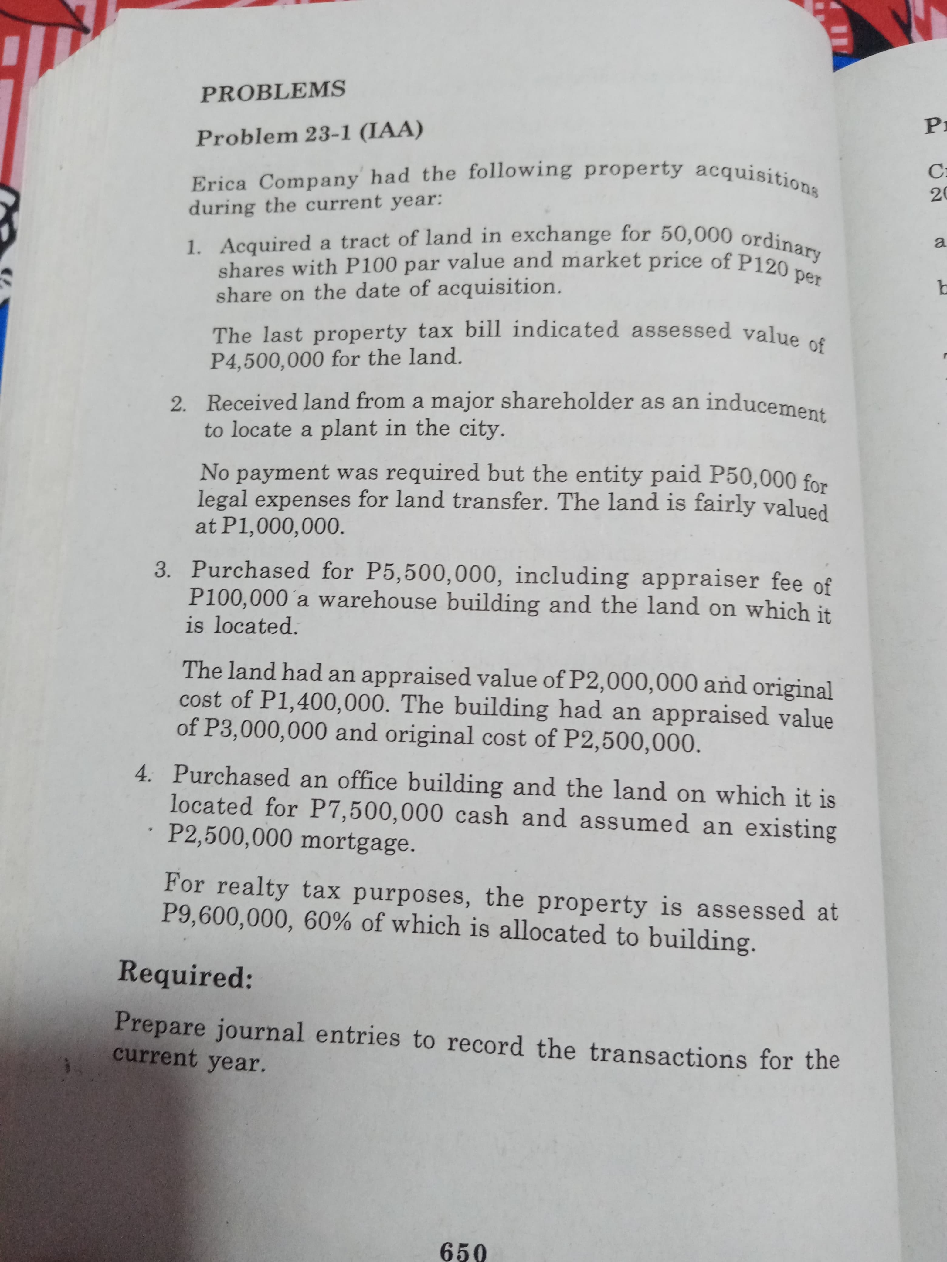 Erica Company had the following property acquisitions
during the current year:
1. Acquired a tract of land in exchange for 50,000 ordinary
shares with P100 par value and market price of P120
share on the date of acquisition.
per
The last property tax bill indicated assessed value of
P4,500,000 for the land.
2. Received land from a major shareholder as an inducement
to locate a plant in the city.
No payment was required but the entity paid P50,000 for
legal expenses for land transfer. The land is fairly valued
at P1,000,000.
3. Purchased for P5,500,000, including appraiser fee of
P100,000´a warehouse building and the land on which it
is located.
The land had an appraised value of P2,000,000 and original
cost of P1,400,000. The building had an appraised value
of P3,000,000 and original cost of P2,500,000.
