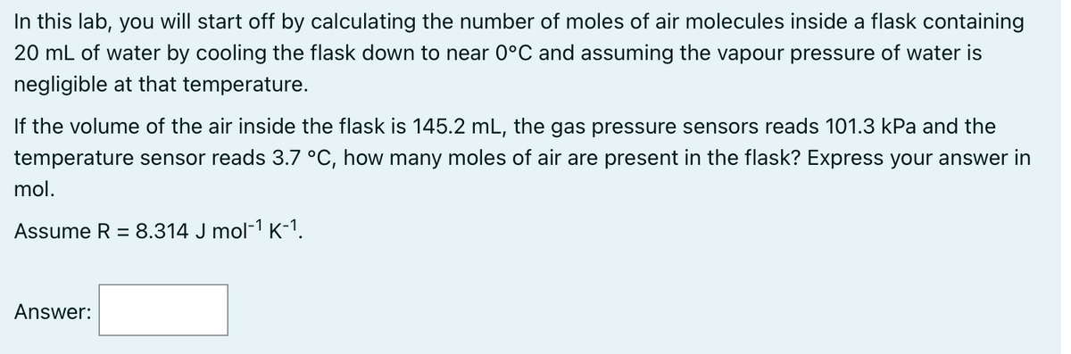 In this lab, you will start off by calculating the number of moles of air molecules inside a flask containing
20 mL of water by cooling the flask down to near 0°C and assuming the vapour pressure of water is
negligible at that temperature.
If the volume of the air inside the flask is 145.2 mL, the gas pressure sensors reads 101.3 kPa and the
temperature sensor reads 3.7 °C, how many moles of air are present in the flask? Express your answer in
mol.
Assume R = 8.314 J mol-¹ K-¹.
Answer: