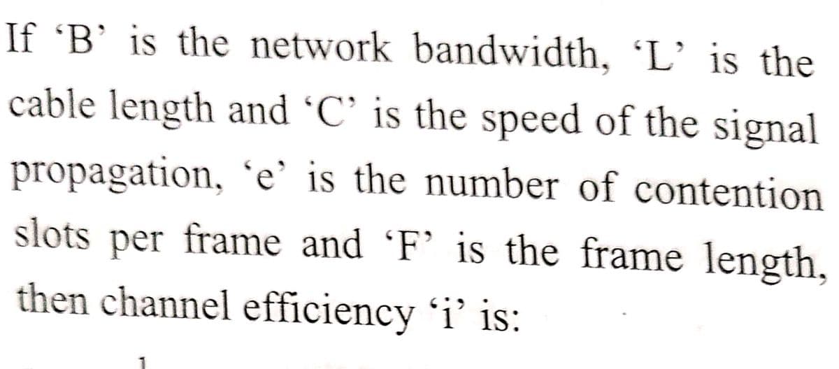 If 'B’ is the network bandwidth, 'L’is the
cable length and 'C' is the speed of the signal
propagation, 'e' is the number of contention
slots per frame and 'F' is the frame length,
then channel efficiency 'i' is:
