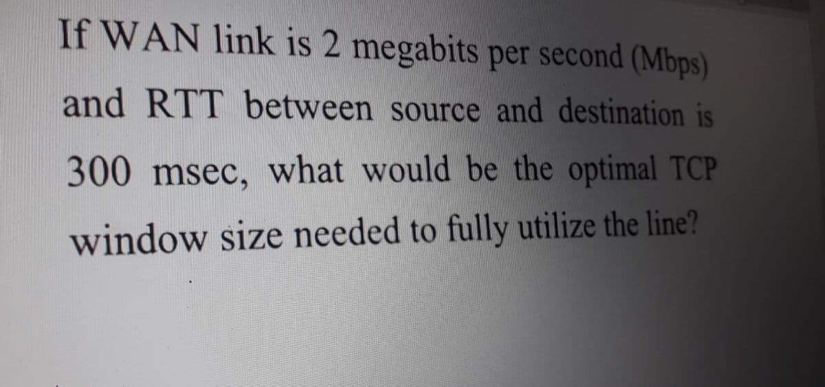 If WAN link is 2 megabits per second (Mbps)
and RTT between source and destination is
300 msec, what would be the optimal TCP
window size needed to fully utilize the line?
