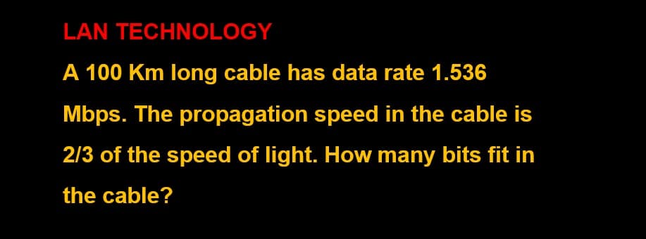 LAN TECHNOLOGY
A 100 Km long cable has data rate 1.536
Mbps. The propagation speed in the cable is
2/3 of the speed of light. How many bits fit in
the cable?
