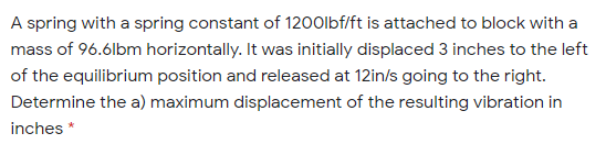 A spring with a spring constant of 1200lbf/ft is attached to block with a
mass of 96.6lbm horizontally. It was initially displaced 3 inches to the left
of the equilibrium position and released at 12in/s going to the right.
Determine the a) maximum displacement of the resulting vibration in
inches
