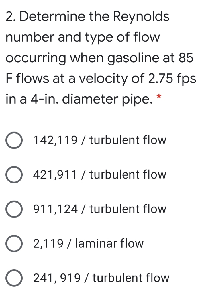 2. Determine the Reynolds
number and type of flow
occurring when gasoline at 85
F flows at a velocity of 2.75 fps
in a 4-in. diameter pipe. *
O 142,119 / turbulent flow
421,911 / turbulent flow
O 911,124 / turbulent flow
2,119 / laminar flow
241, 919 / turbulent flow
