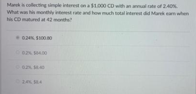 Marek is collecting simple interest on a $1,000 CD with an annual rate of 2.40%.
What was his monthly interest rate and how much total interest did Marek earn when
his CD matured at 42 months?
0.24%, $100.80
O 02%. $84.00
O 02%, $8.40
24% $8.4
