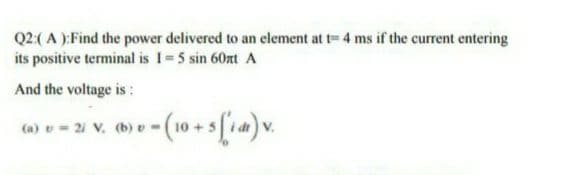 Q2:( A ):Find the power delivered to an element at t= 4 ms if the current entering
its positive terminal is 1= 5 sin 60nt A
And the voltage is :
(a) v= 21 V, (b) v-(10
