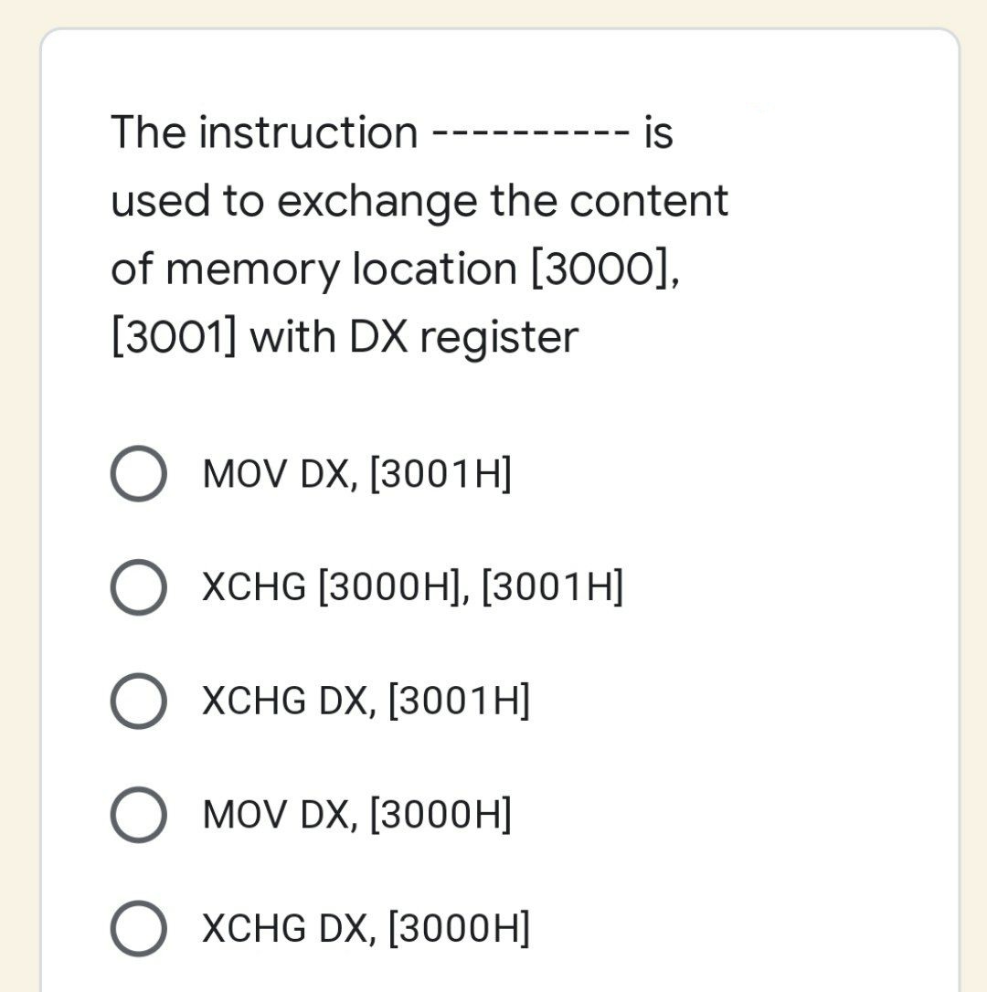 The instruction
is
used to exchange the content
of memory location [3000],
[3001] with DX register
O MOV DX, [3001H]
O XCHG DX, [3001H]
O MOV DX, [3000H]
XCHG DX, [3000H]
XCHG [3000H], [3001H]