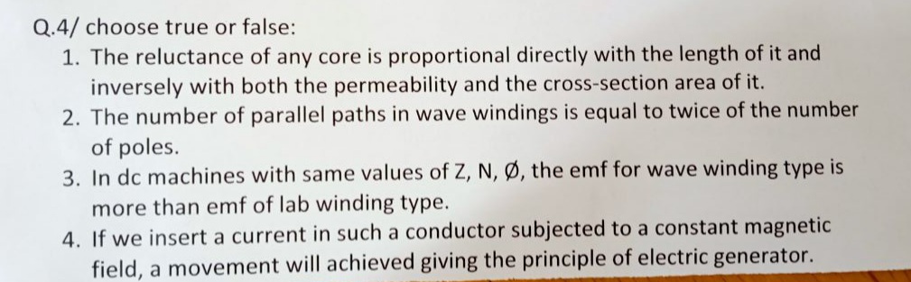 Q.4/ choose true or false:
1. The reluctance of any core is proportional directly with the length of it and
inversely with both the permeability and the cross-section area of it.
2. The number of parallel paths in wave windings is equal to twice of the number
of poles.
3. In dc machines with same values of Z, N, Ø, the emf for wave winding type is
more than emf of lab winding type.
4. If we insert a current in such a conductor subjected to a constant magnetic
field, a movement will achieved giving the principle of electric generator.
