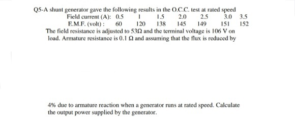 Q5-A shunt generator gave the following results in the O.C.C. test at rated speed
3.0
3.5
Field current (A): 0.5
E.M.F. (volt) :
The field resistance is adjusted to 532 and the terminal voltage is 106 V on
load. Armature resistance is 0.1 2 and assuming that the flux is reduced by
1.5
2.5
145 149
2.0
60
120
138
151 152
4% due to armature reaction when a generator runs at rated speed. Calculate
the output power supplied by the generator.
