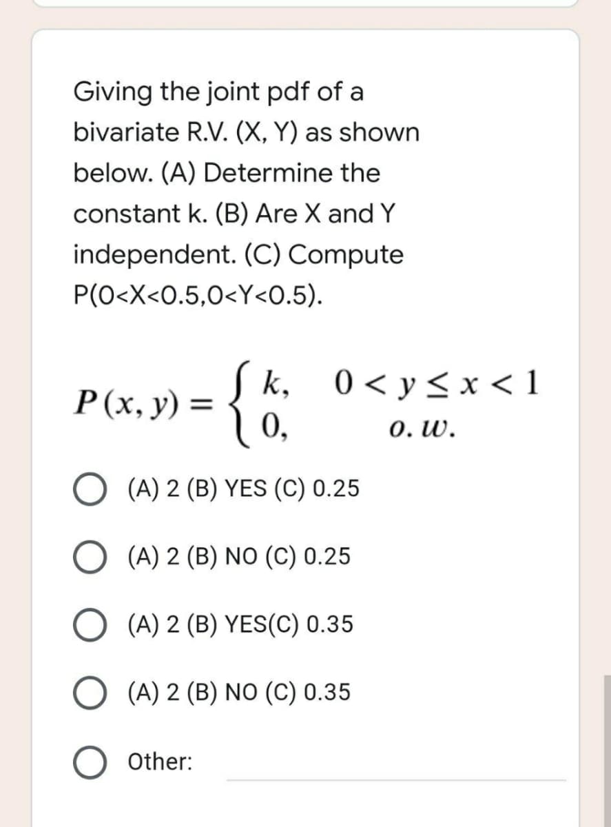 Giving the joint pdf of a
bivariate R.V. (X, Y) as shown
below. (A) Determine the
constant k. (B) Are X and Y
independent. (C) Compute
P(0<x<0.5,0<Y<0.5).
P(x, y) =
= {}
k,
0,
(A) 2 (B) YES (C) 0.25
O(A) 2 (B) NO (C) 0.25
(A) 2 (B) YES(C) 0.35
(A) 2 (B) NO (C) 0.35
Other:
0<y<x< 1
0. W.