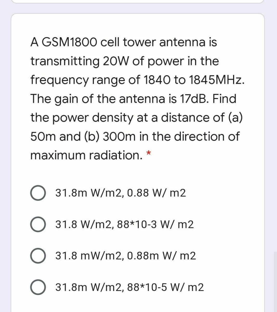 A GSM1800 cell tower antenna is
transmitting 20W of power in the
frequency range of 1840 to 1845MHZ.
The gain of the antenna is 17DB. Find
the power density at a distance of (a)
50m and (b) 300m in the direction of
maximum radiation. *
31.8m W/m2, 0.88 W/ m2
31.8 W/m2, 88*10-3 W/ m2
O 31.8 mW/m2, 0.88m W/ m2
31.8m W/m2, 88*10-5 W/ m2
