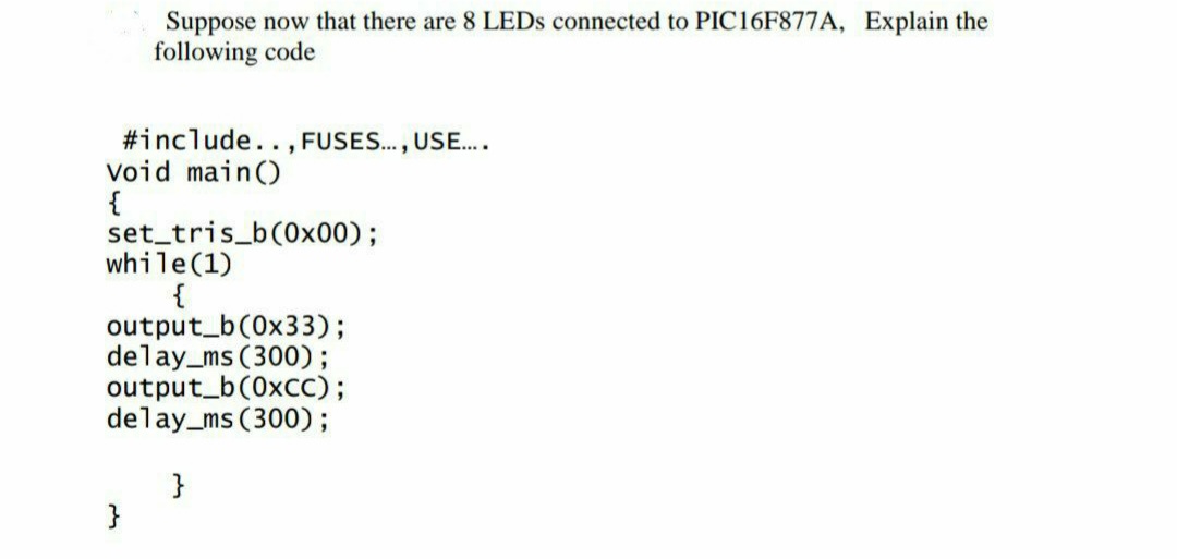 Suppose now that there are 8 LEDS connected to PIC16F877A, Explain the
following code
#include.. , FUSES.., USE..
Void main()
{
set tris_b(0x00);
while(1)
{
output_b(0x33);
delay_ms (300);
output_b(0xcC);
delay_ms (300);
}
}
