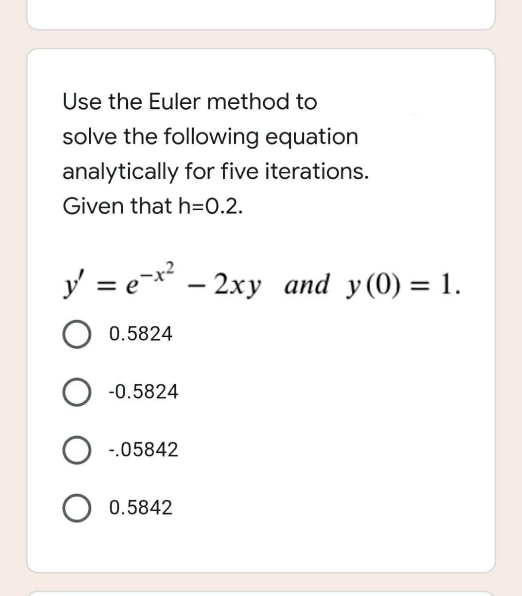 Use the Euler method to
solve the following equation
analytically for five iterations.
Given that h=0.2.
y' = e-x² - 2xy and y(0) = 1.
O 0.5824
-0.5824
O -.05842
O 0.5842