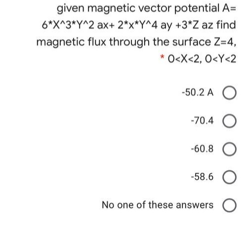 given magnetic vector potential A=
6*X^3*Y^2 ax+ 2*x*Y^4 ay +3*Z az find
magnetic flux through the surface Z=4,
* O<X<2, 0<Y<2
-50.2 A
-70.4 O
-60.8
-58.6
No one of these answers O
