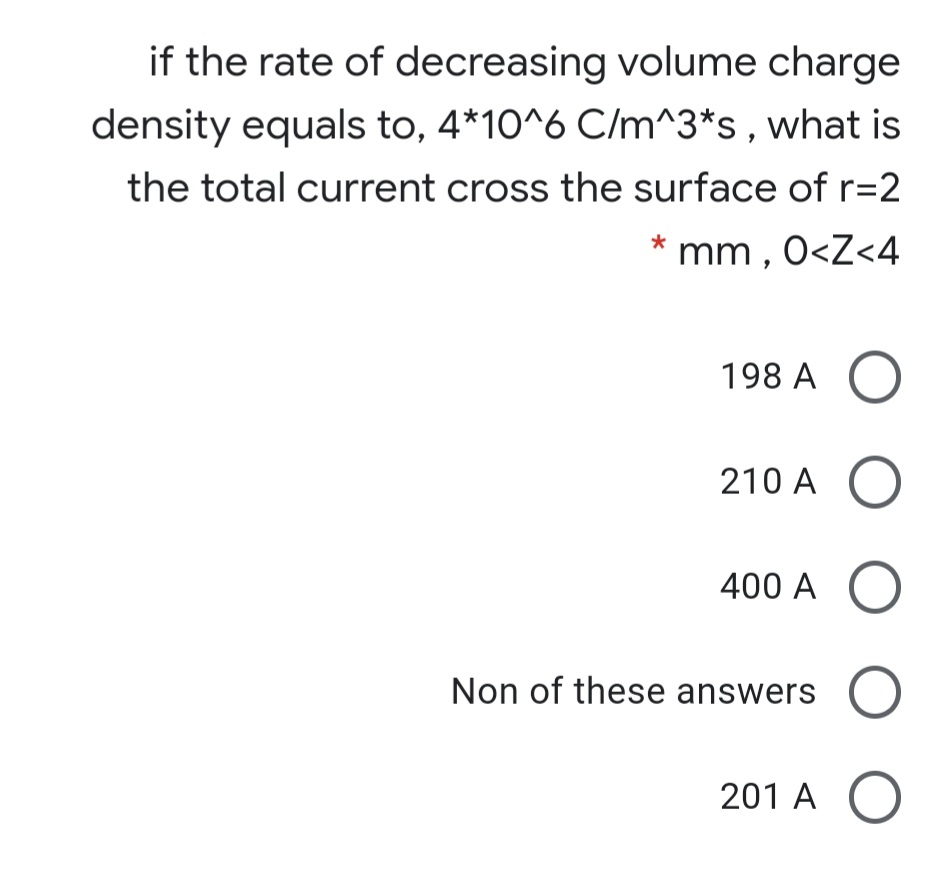 if the rate of decreasing volume charge
density equals to, 4*10^6 C/m^3*s, what is
the total current cross the surface of r=2
* mm , 0<Z<4
198 A
210 A
400 A
Non of these answers O
201 A
