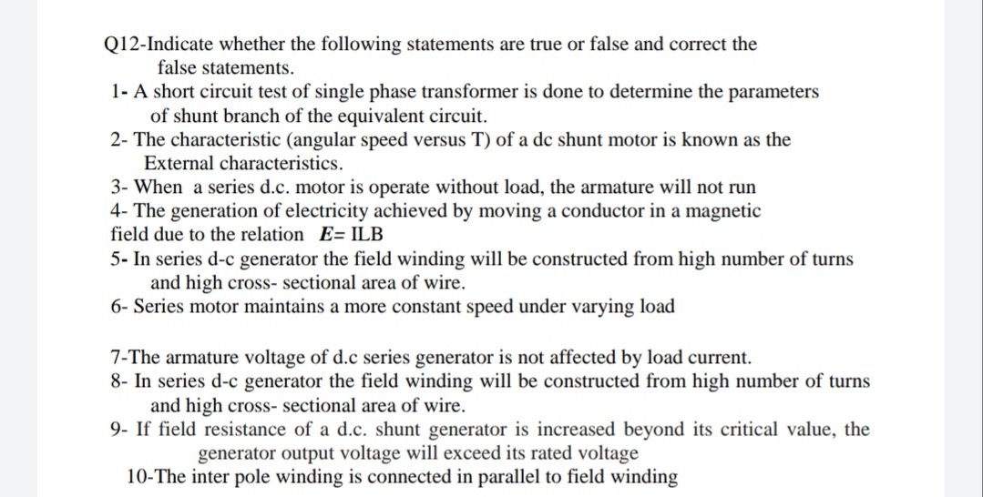 Q12-Indicate whether the following statements are true or false and correct the
false statements.
1- A short circuit test of single phase transformer is done to determine the parameters
of shunt branch of the equivalent circuit.
2- The characteristic (angular speed versus T) of a dc shunt motor is known as the
External characteristics.
3- When a series d.c. motor is operate without load, the armature will not run
4- The generation of electricity achieved by moving a conductor in a magnetic
field due to the relation E= ILB
5- In series d-c generator the field winding will be constructed from high number of turns
and high cross- sectional area of wire.
6- Series motor maintains a more constant speed under varying load
7-The armature voltage of d.c series generator is not affected by load current.
8- In series d-c generator the field winding will be constructed from high number of turns
and high cross- sectional area of wire.
9- If field resistance of a d.c. shunt generator is increased beyond its critical value, the
generator output voltage will exceed its rated voltage
10-The inter pole winding is connected in parallel to field winding
