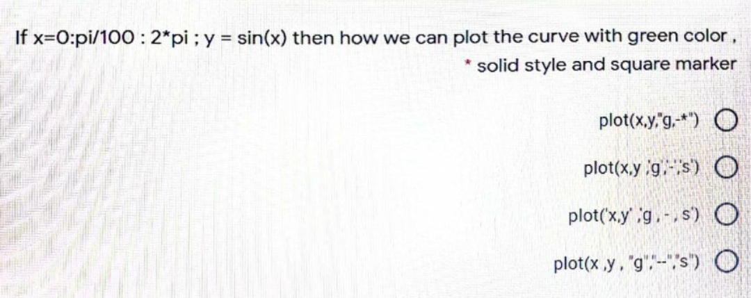 If x=0:pi/100 : 2*pi; y = sin(x) then how we can plot the curve with green color,
* solid style and square marker
plot(x,y,"g.-*") O
plot(x,y g.s) O
plot('x.y' g.-,s)O
plot(x ,y, "g",--"s") O
