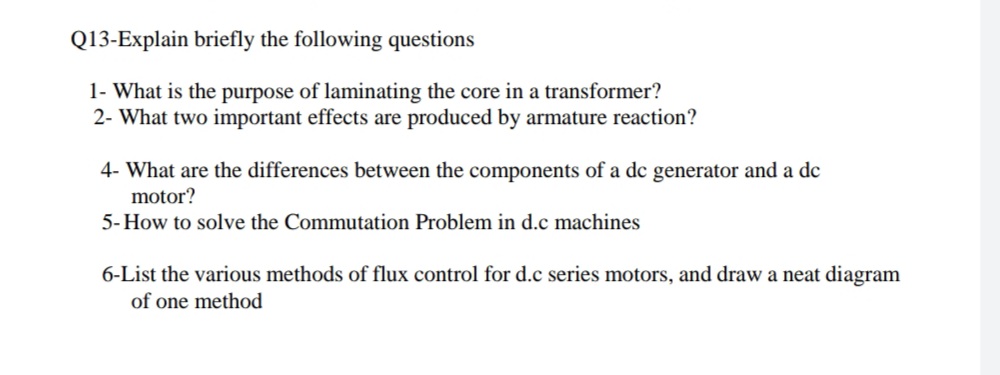 Q13-Explain briefly the following questions
1- What is the purpose of laminating the core in a transformer?
2- What two important effects are produced by armature reaction?
4- What are the differences between the components of a de generator and a de
motor?
5- How to solve the Commutation Problem in d.c machines
6-List the various methods of flux control for d.c series motors, and draw a neat diagram
of one method
