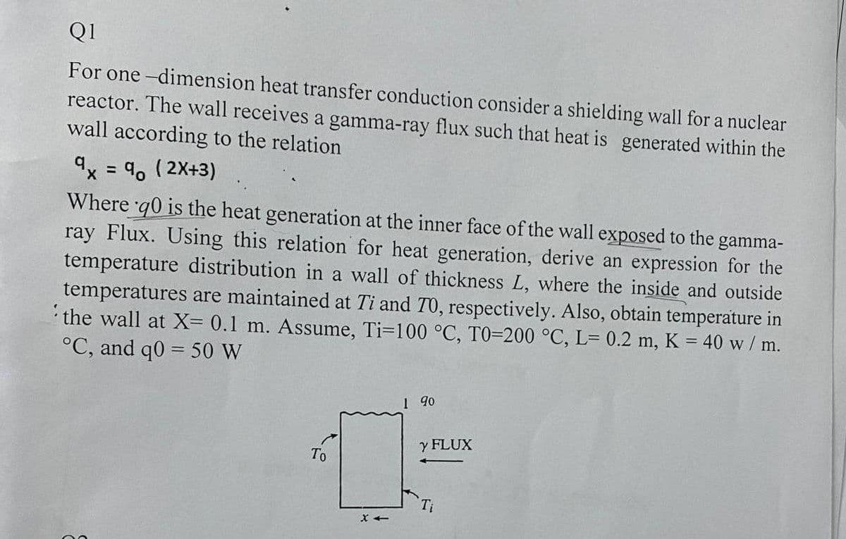 Q1
For one -dimension heat transfer conduction consider a shielding wall for a nuclear
reactor. The wall receives a gamma-ray flux such that heat is generated within the
wall according to the relation
9x = 4, ( 2X+3)
Where q0 is the heat generation at the inner face of the wall exposed to the
ray Flux. Using this relation for heat generation, derive an expression for the
temperature distribution in a wall of thickness L, where the inside and outside
temperatures are maintained at Ti and TO, respectively. Also, obtain temperature in
the wall at X= 0.1 m. Assume, Ti-100 °C, TO=200 °C, L= 0.2 m, K = 40 w/ m.
°C, and q0 = 50 W
%D
gamma-
%3D
I 90
y FLUX
То
Ti
