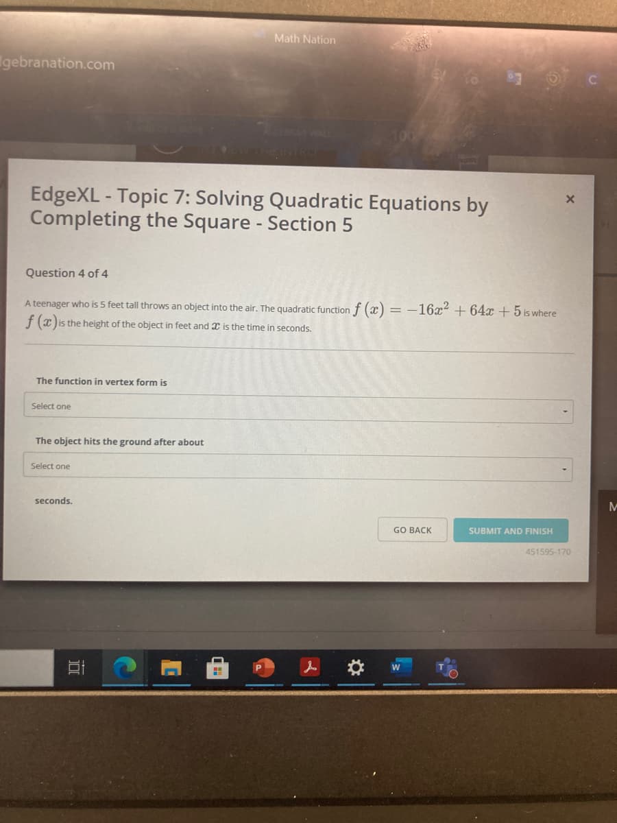 Math Nation
gebranation.com
RA WAL
EdgeXL - Topic 7: Solving Quadratic Equations by
Completing the Square - Section 5
Question 4 of 4
A teenager who is 5 feet tall throws an object into the air. The quadratic function f (x) = -16x² + 64x + 5 is where
f (x) is the height of the object in feet and X is the time in seconds.
The function in vertex form is
Select one
The object hits the ground after about
Select one
seconds.
GO BACK
SUBMIT AND FINISH
451595-170
口
w
