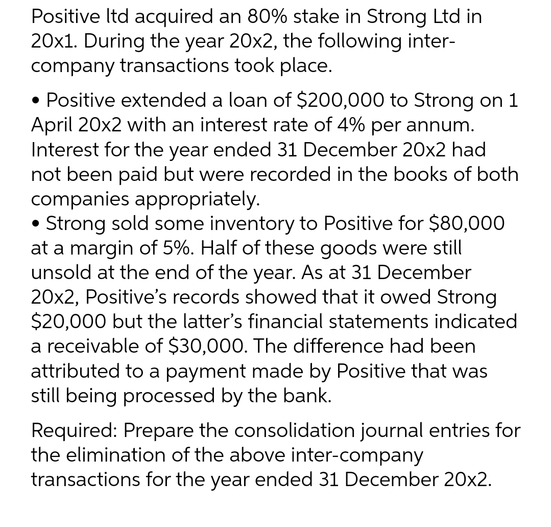 Positive ltd acquired an 80% stake in Strong Ltd in
20x1. During the year 20x2, the following inter-
company transactions took place.
• Positive extended a loan of $200,000 to Strong on 1
April 20x2 with an interest rate of 4% per annum.
Interest for the year ended 31 December 20x2 had
not been paid but were recorded in the books of both
companies appropriately.
• Strong sold some inventory to Positive for $80,000
at a margin of 5%. Half of these goods were still
unsold at the end of the year. As at 31 December
20x2, Positive's records showed that it owed Strong
$20,000 but the latter's financial statements indicated
a receivable of $30,000. The difference had been
attributed to a payment made by Positive that was
still being processed by the bank.
Required: Prepare the consolidation journal entries for
the elimination of the above inter-company
transactions for the year ended 31 December 20x2.