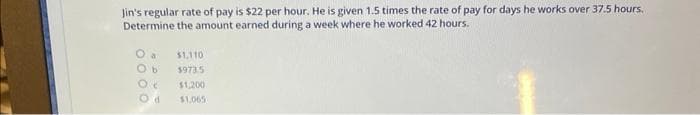 Jin's regular rate of pay is $22 per hour. He is given 1.5 times the rate of pay for days he works over 37.5 hours.
Determine the amount earned during a week where he worked 42 hours.
O a
b
Ot
Od
$1,110
$973.5
$1,200
$1,065