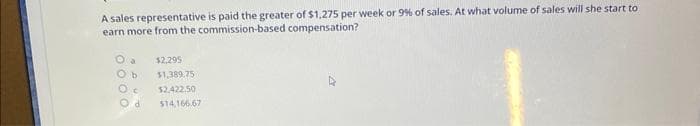 A sales representative is paid the greater of $1,275 per week or 9% of sales. At what volume of sales will she start to
earn more from the commission-based compensation?
0000
Ob
Oc
d
$2,295
$1,389.75
$2,422.50
$14.166.67