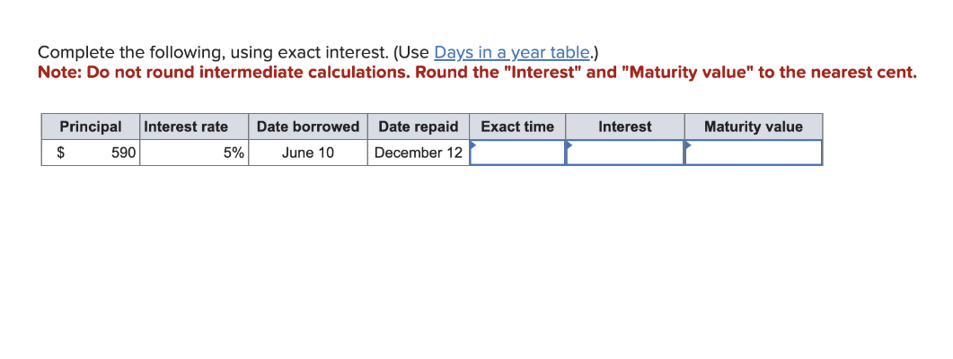 Complete the following, using exact interest. (Use Days in a year table.)
Note: Do not round intermediate calculations. Round the "Interest" and "Maturity value" to the nearest cent.
Principal
$
590
Interest rate Date borrowed
June 10
5%
Date repaid Exact time
December 12
Interest
Maturity value