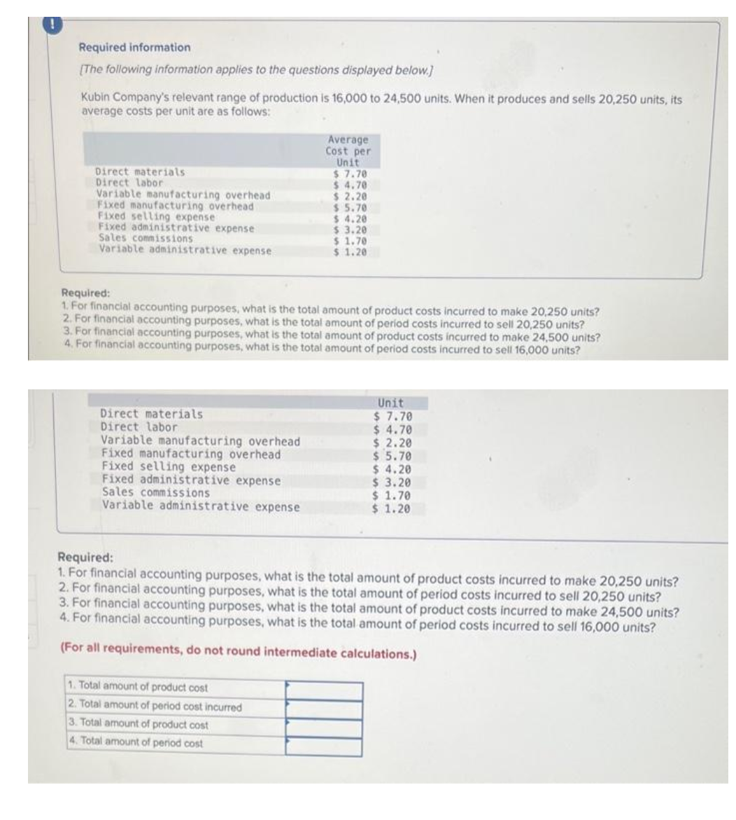 Required information
[The following information applies to the questions displayed below.]
Kubin Company's relevant range of production is 16,000 to 24,500 units. When it produces and sells 20,250 units, its
average costs per unit are as follows:
Direct materials
Direct labor
Variable manufacturing overhead
Fixed manufacturing overhead
Fixed selling expense
Fixed administrative expense
Sales commissions
Variable administrative expense
Direct materials
Direct labor
Variable manufacturing overhead
Fixed manufacturing overhead
Fixed selling expense
Fixed administrative expense
Sales commissions
Variable administrative expense
Average
Cost per
Unit
$7.78
$4.70
$2.20
$5.70
Required:
1. For financial accounting purposes, what is the total amount of product costs incurred to make 20,250 units?
2. For financial accounting purposes, what is the total amount of period costs incurred to sell 0,250 units?
3. For financial accounting purposes, what is the total amount of product costs incurred to make 24,500 units?
4. For financial accounting purposes, what is the total amount of period costs incurred to sell 16,000 units?
1. Total amount of product cost
2. Total amount of period cost incurred
3. Total amount of product cost
4. Total amount of period cost
$ 4.20
$ 3.20
$ 1.70
$ 1.20
Unit
$ 7.70
$ 4.70
$2.20
$ 5.70
$ 4.20
$ 3.20
$ 1.70
$ 1.20
Required:
1. For financial accounting purposes, what is the total amount of product costs incurred to make 20,250 units?
2. For financial accounting purposes, what is the total amount of period costs incurred to sell 20,250 units?
3. For financial accounting purposes, what is the total amount of product costs incurred to make 24,500 units?
4. For financial accounting purposes, what is the total amount of period costs incurred to sell 16,000 units?
(For all requirements, do not round intermediate calculations.)