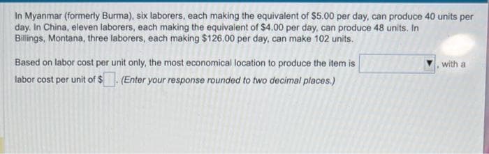 In Myanmar (formerly Burma), six laborers, each making the equivalent of $5.00 per day, can produce 40 units per
day. In China, eleven laborers, each making the equivalent of $4.00 per day, can produce 48 units. In
Billings, Montana, three laborers, each making $126.00 per day, can make 102 units.
Based on labor cost per unit only, the most economical location to produce the item is
labor cost per unit of $. (Enter your response rounded to two decimal places.)
with a