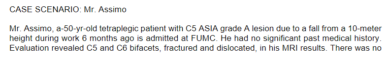 CASE SCENARIO: Mr. Assimo
Mr. Assimo, a-50-yr-old tetraplegic patient with C5 ASIA grade A lesion due to a fall from a 10-meter
height during work 6 months ago is admitted at FUMC. He had no significant past medical history.
Evaluation revealed C5 and C6 bifacets, fractured and dislocated, in his MRI results. There was no
