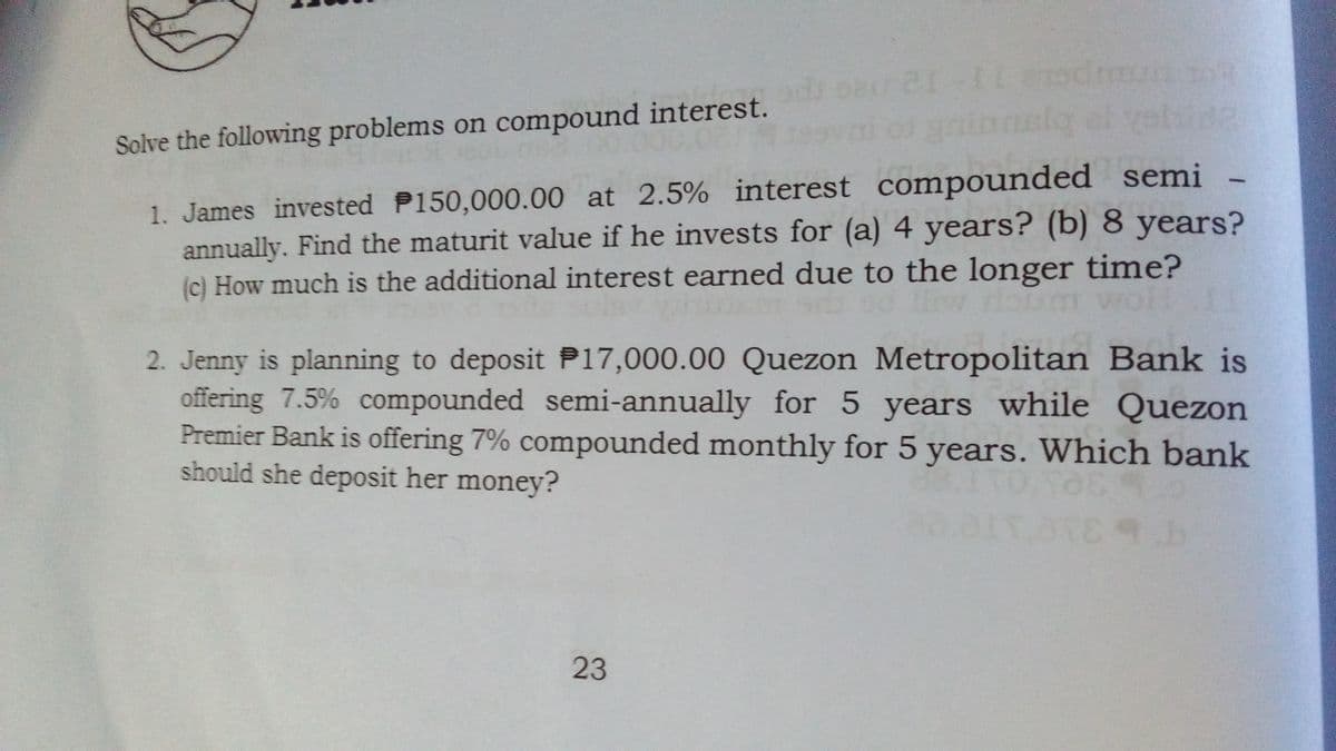 Solve the following problems on compound interest.
1. James invested P150,000.00 at 2.5% interest compounded semi
annually. Find the maturit value if he invests for (a) 4 years? (b) 8 years?
(c) How much is the additional interest earned due to the longer time?
2. Jenny is planning to deposit P17,000.00 Quezon Metropolitan Bank is
offering 7.5% compounded semi-annually for 5 years while Quezon
Premier Bank is offering 7% compounded monthly for 5 years. Which bank
should she deposit her money?
23

