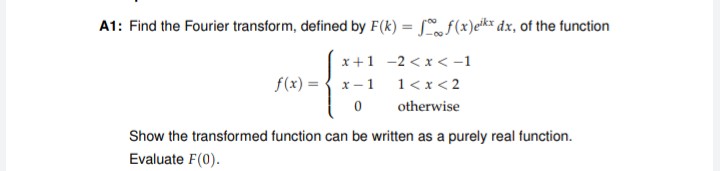 A1: Find the Fourier transform, defined by F(k) = f(x)eik* dx, of the function
%3D
x+1 -2 < x < -1
f(x) =
x- 1
1<x < 2
otherwise
Show the transformed function can be written as a purely real function.
Evaluate F(0).
