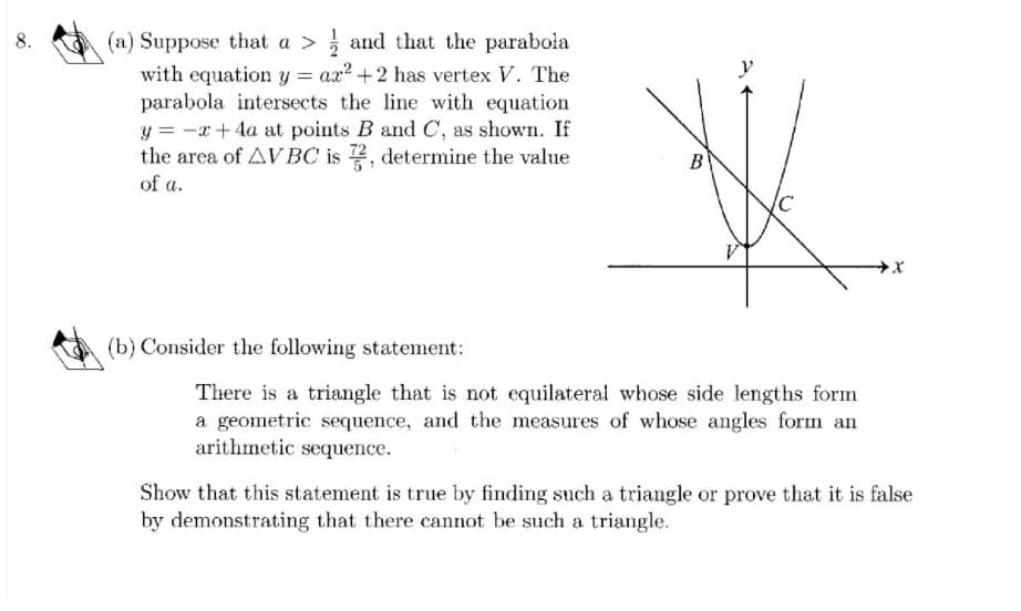 (a) Suppose that a > and that the parabola
with equation y = ax? +2 has vertex V. The
parabola intersects the line with equation
y = -x+ 4a at points B and C, as shown. If
the area of AVBC is 2, determine the value
В
of a.
(b) Consider the following statement:
There is a triangle that is not equilateral whose side lengths form
a geometric sequence, and the measures of whose angles form an
arithmetic sequence.
Show that this statement is true by finding such a triangle or prove that it is false
by demonstrating that there cannot be such a triangle.
